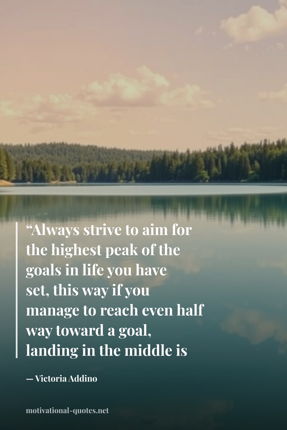 "“Always strive to aim for the highest peak of the goals in life you have set, this way if you manage to reach even half way toward a goal, landing in the middle is not such a bad place to end up.”" — Victoria Addino