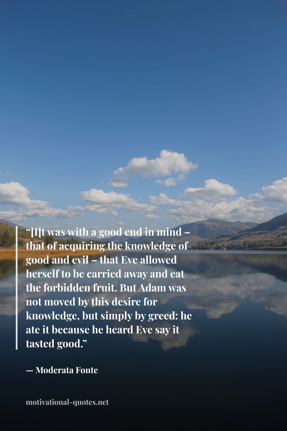 "“[I]t was with a good end in mind – that of acquiring the knowledge of good and evil – that Eve allowed herself to be carried away and eat the forbidden fruit. But Adam was not moved by this desire for knowledge, but simply by greed: he ate it because he heard Eve say it tasted good.”" — Moderata Fonte