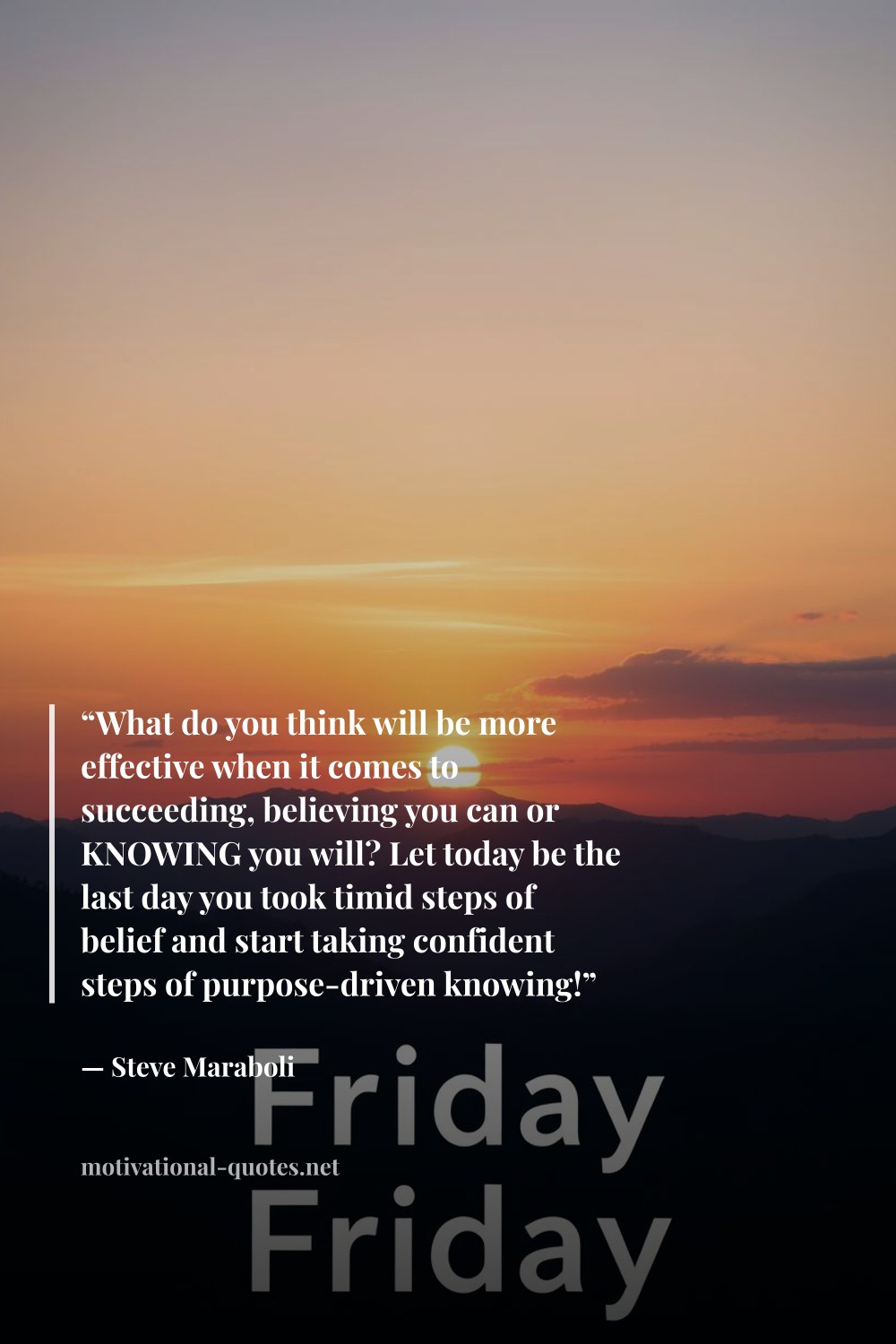 "“What do you think will be more effective when it comes to succeeding, believing you can or KNOWING you will? Let today be the last day you took timid steps of belief and start taking confident steps of purpose-driven knowing!”" — Steve Maraboli