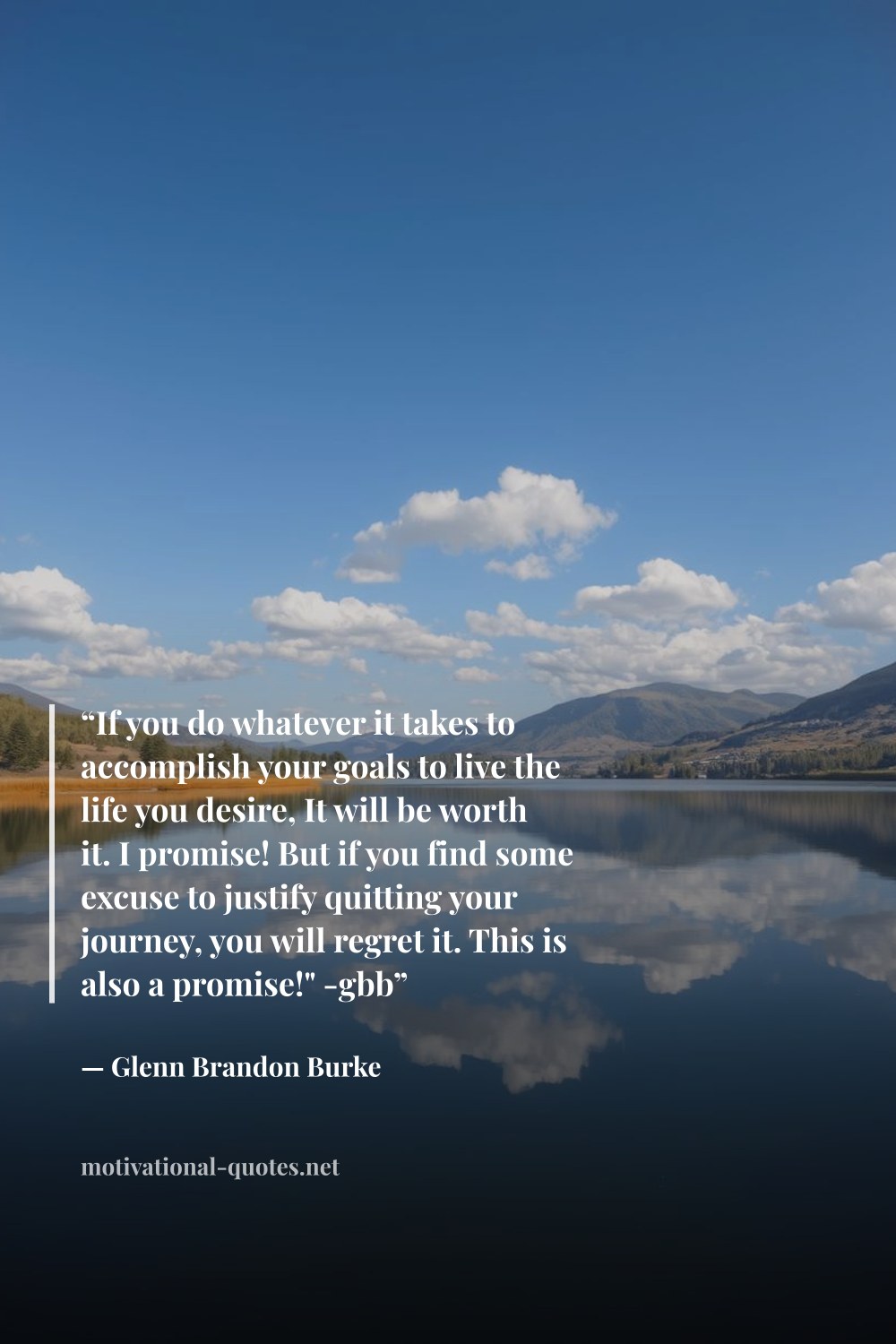 "“If you do whatever it takes to accomplish your goals to live the life you desire, It will be worth it. I promise! But if you find some excuse to justify quitting your journey, you will regret it. This is also a promise!" -gbb”" — Glenn Brandon Burke