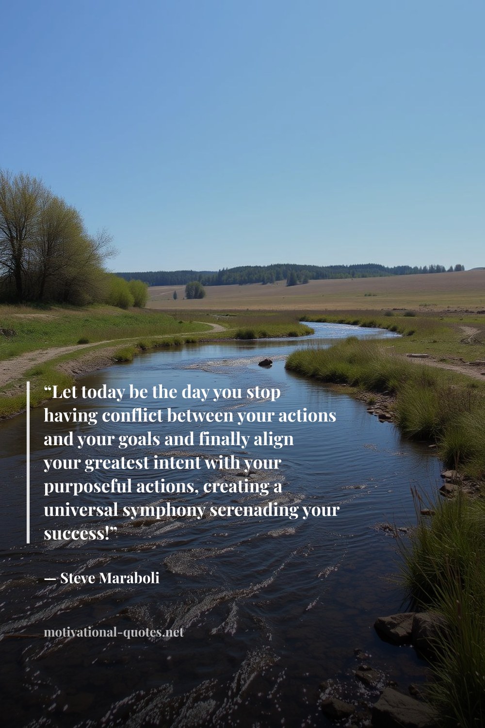 "“Let today be the day you stop having conflict between your actions and your goals and finally align your greatest intent with your purposeful actions, creating a universal symphony serenading your success!”" — Steve Maraboli