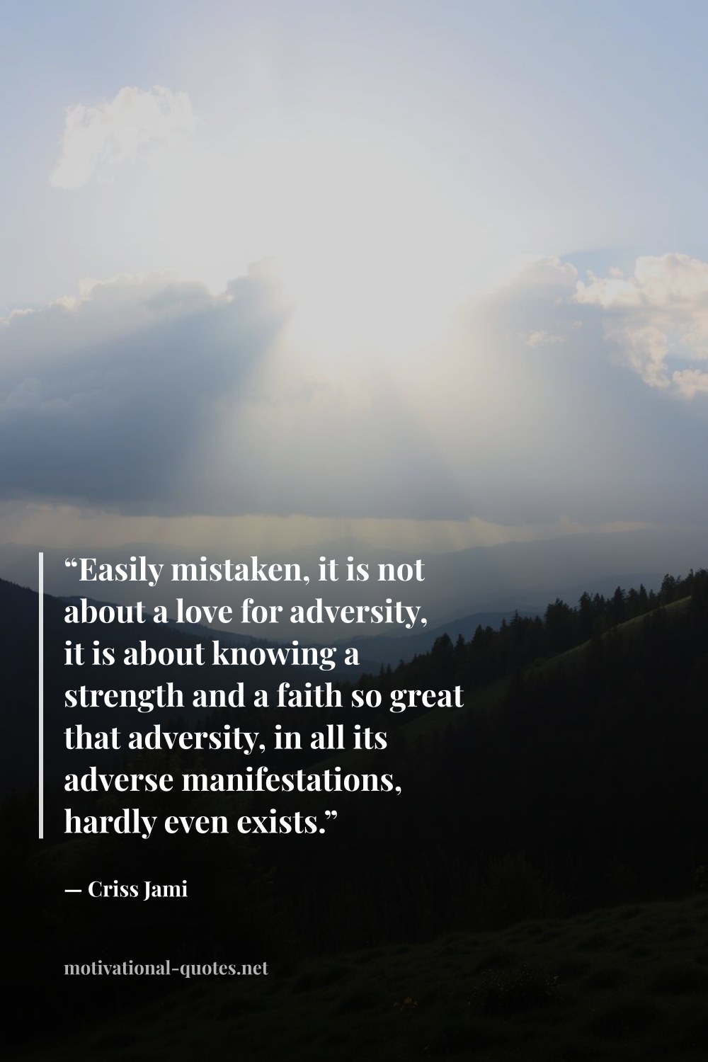 "“Easily mistaken, it is not about a love for adversity, it is about knowing a strength and a faith so great that adversity, in all its adverse manifestations, hardly even exists.”" — Criss Jami