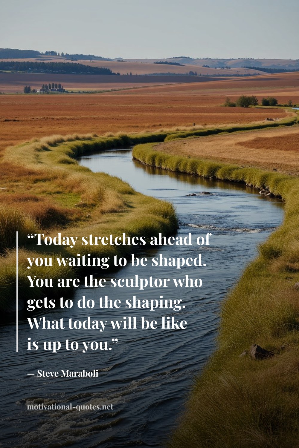 "“Today stretches ahead of you waiting to be shaped. You are the sculptor who gets to do the shaping. What today will be like is up to you.”" — Steve Maraboli