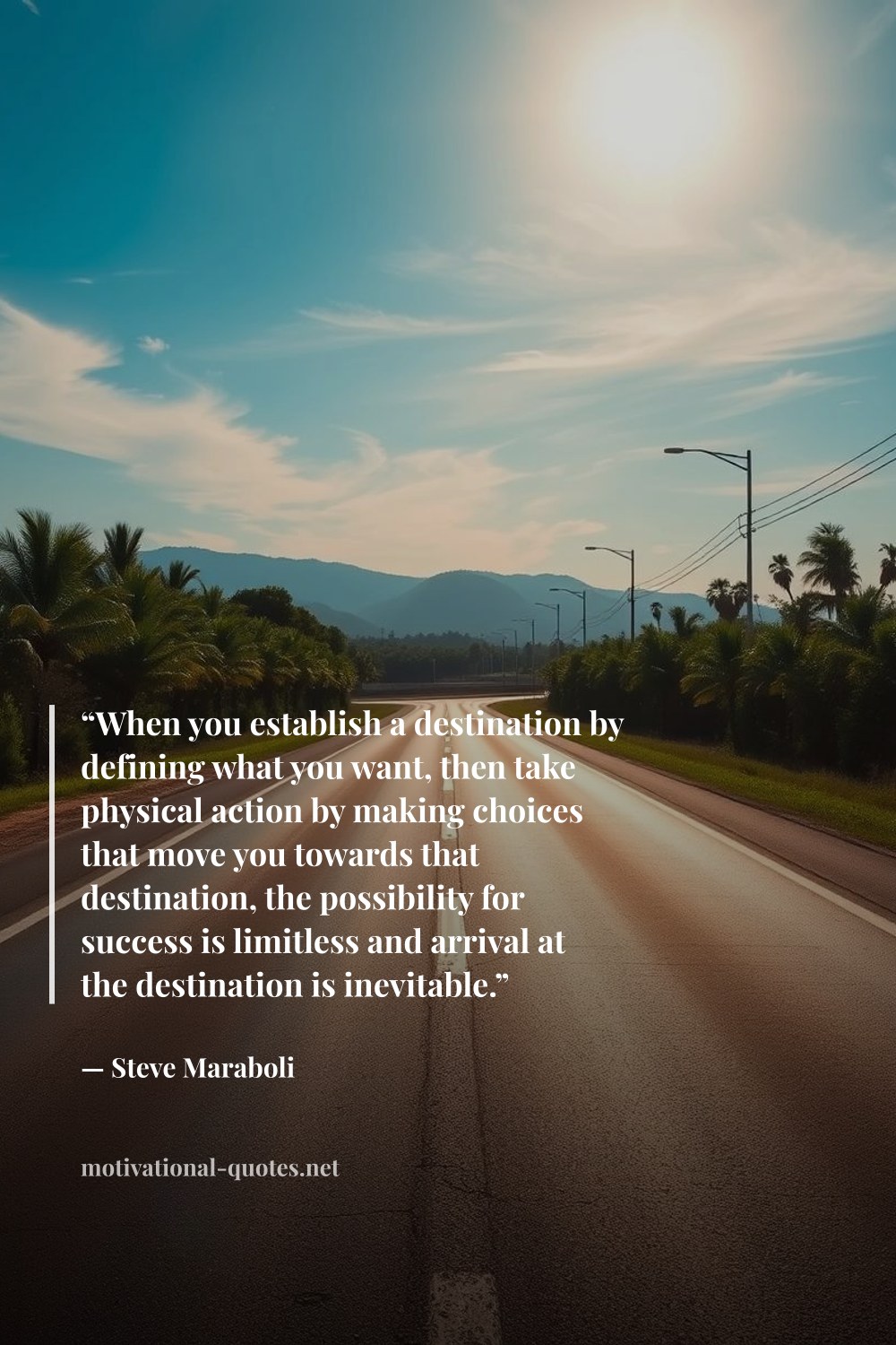 "“When you establish a destination by defining what you want, then take physical action by making choices that move you towards that destination, the possibility for success is limitless and arrival at the destination is inevitable.”" — Steve Maraboli