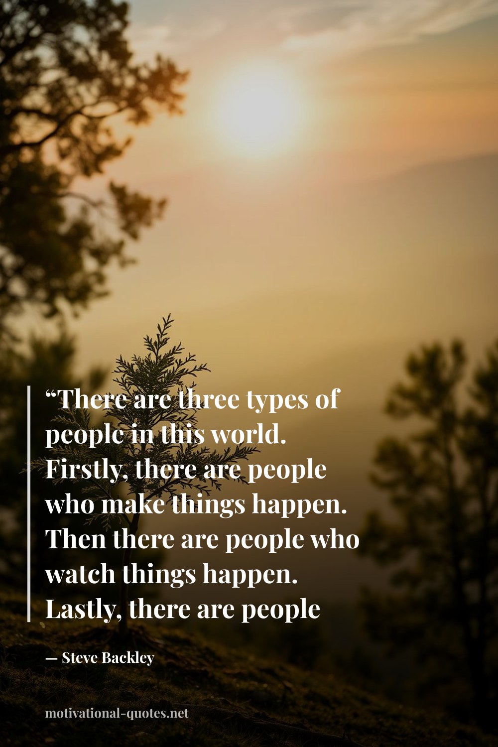 "“There are three types of people in this world. Firstly, there are people who make things happen. Then there are people who watch things happen. Lastly, there are people who ask, what happened? Which do you want to be?”" — Steve Backley