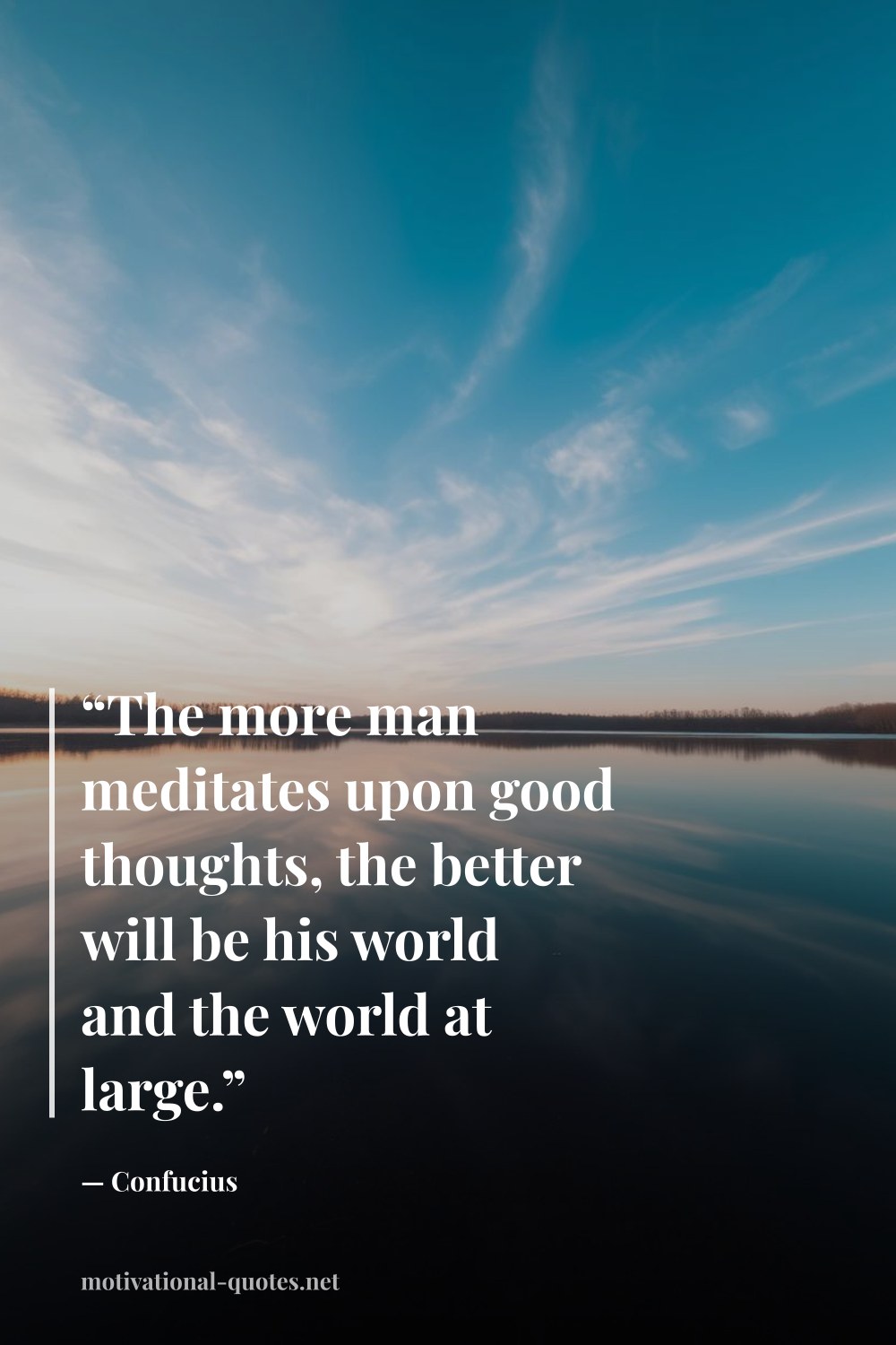 "“The more man meditates upon good thoughts, the better will be his world and the world at large.”" — Confucius