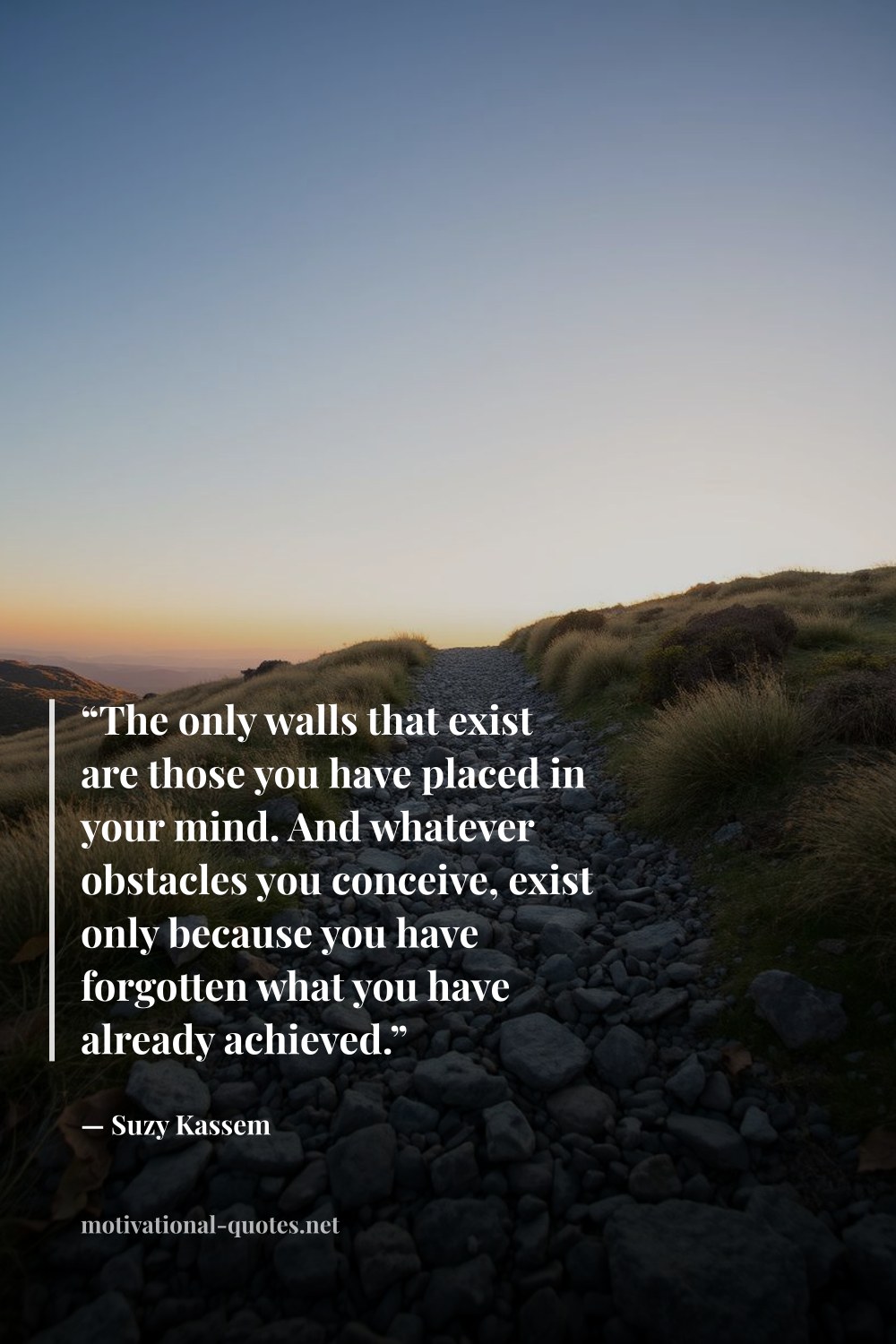 "“The only walls that exist are those you have placed in your mind. And whatever obstacles you conceive, exist only because you have forgotten what you have already achieved.”" — Suzy Kassem
