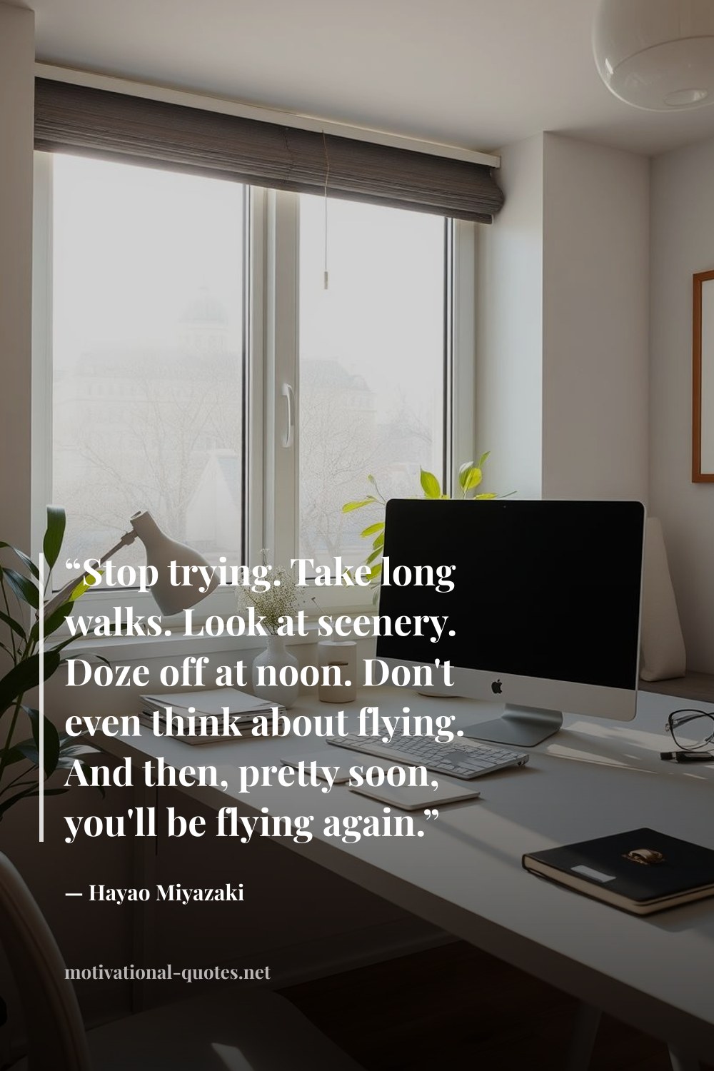 "“Stop trying. Take long walks. Look at scenery. Doze off at noon. Don't even think about flying. And then, pretty soon, you'll be flying again.”" — Hayao Miyazaki