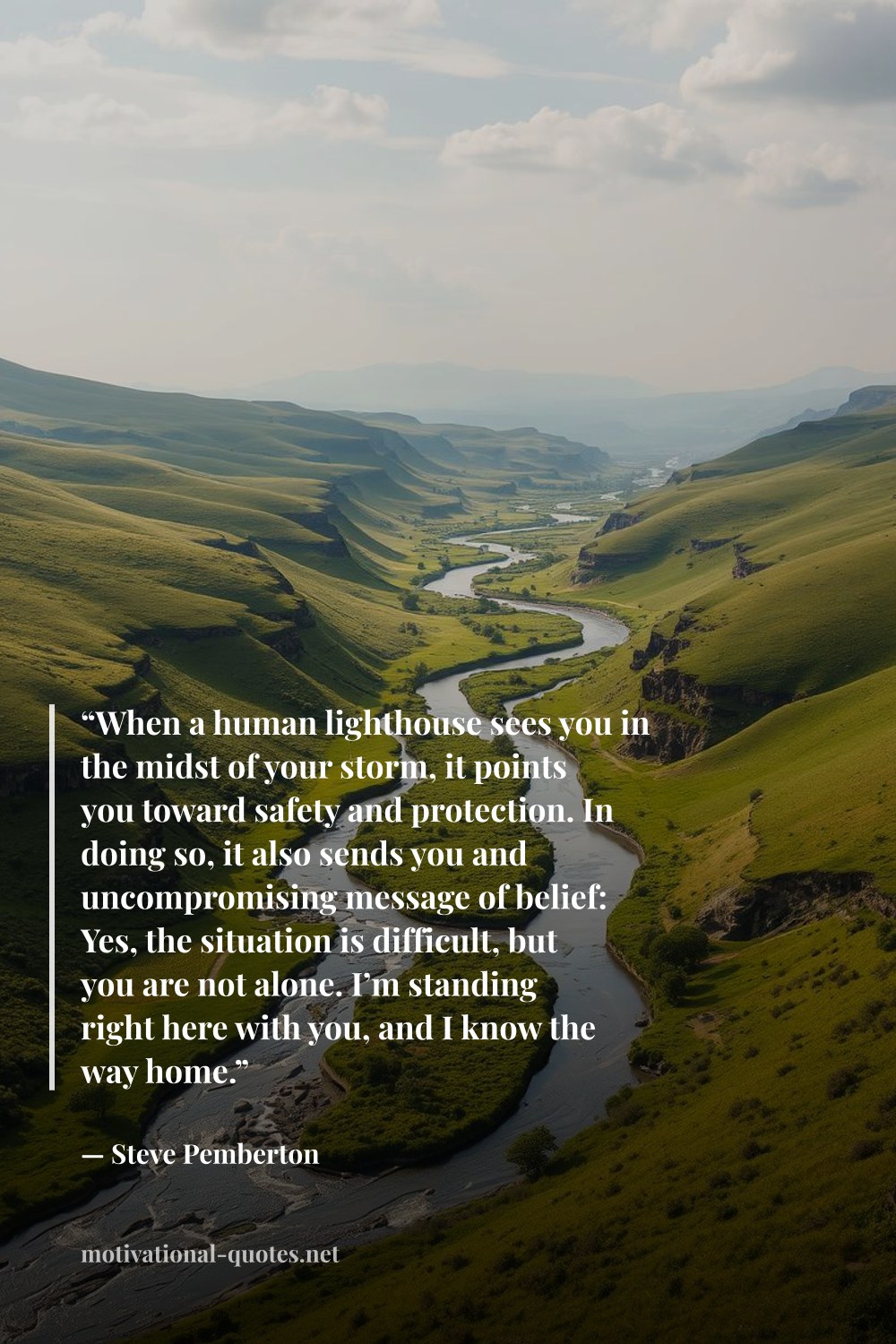 "“When a human lighthouse sees you in the midst of your storm, it points you toward safety and protection. In doing so, it also sends you and uncompromising message of belief: Yes, the situation is difficult, but you are not alone. I’m standing right here with you, and I know the way home.”" — Steve  Pemberton