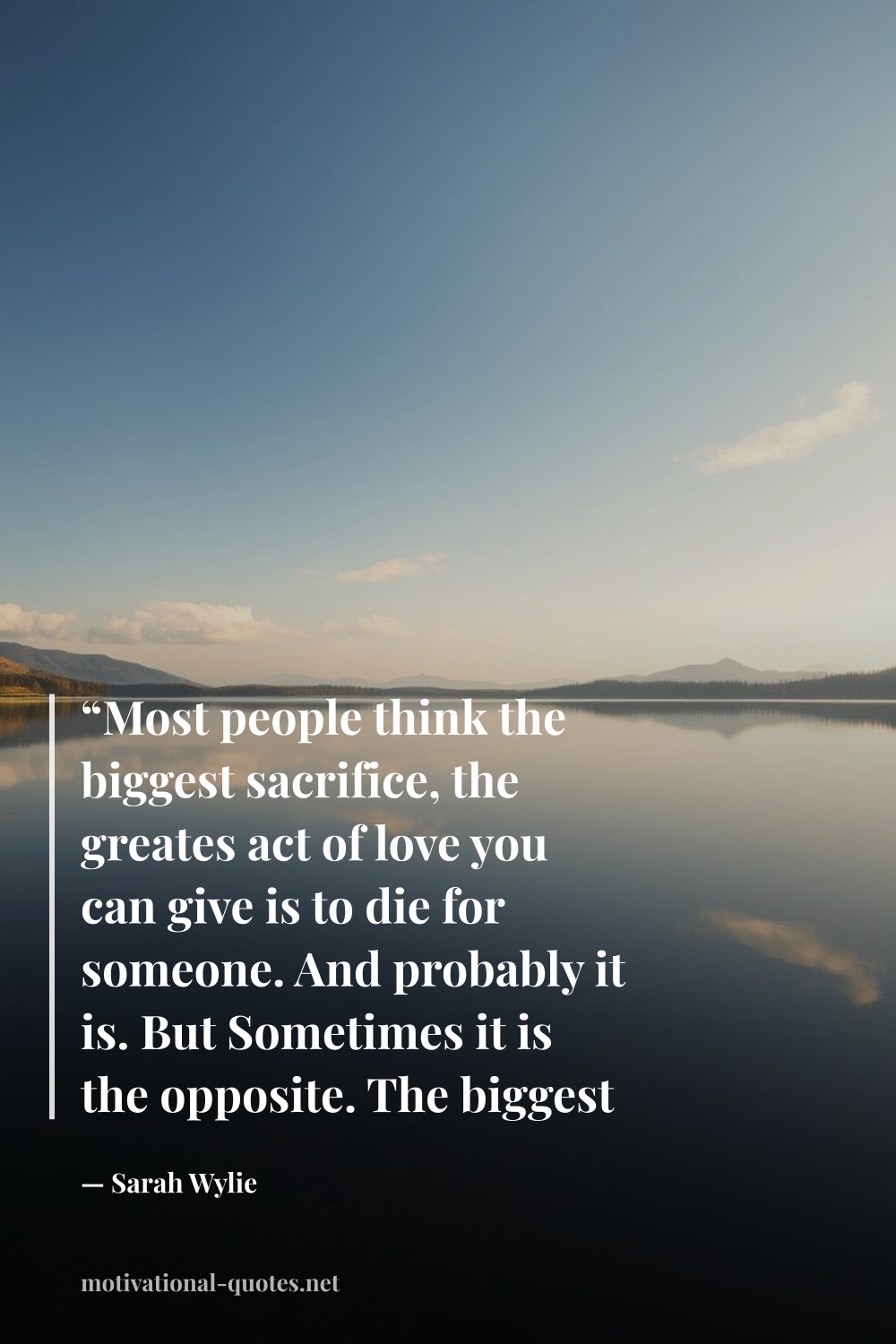"“Most people think the biggest sacrifice, the greates act of love you can give is to die for someone. And probably it is. But Sometimes it is the opposite. The biggest thing you can do for someone is to live.”" — Sarah Wylie