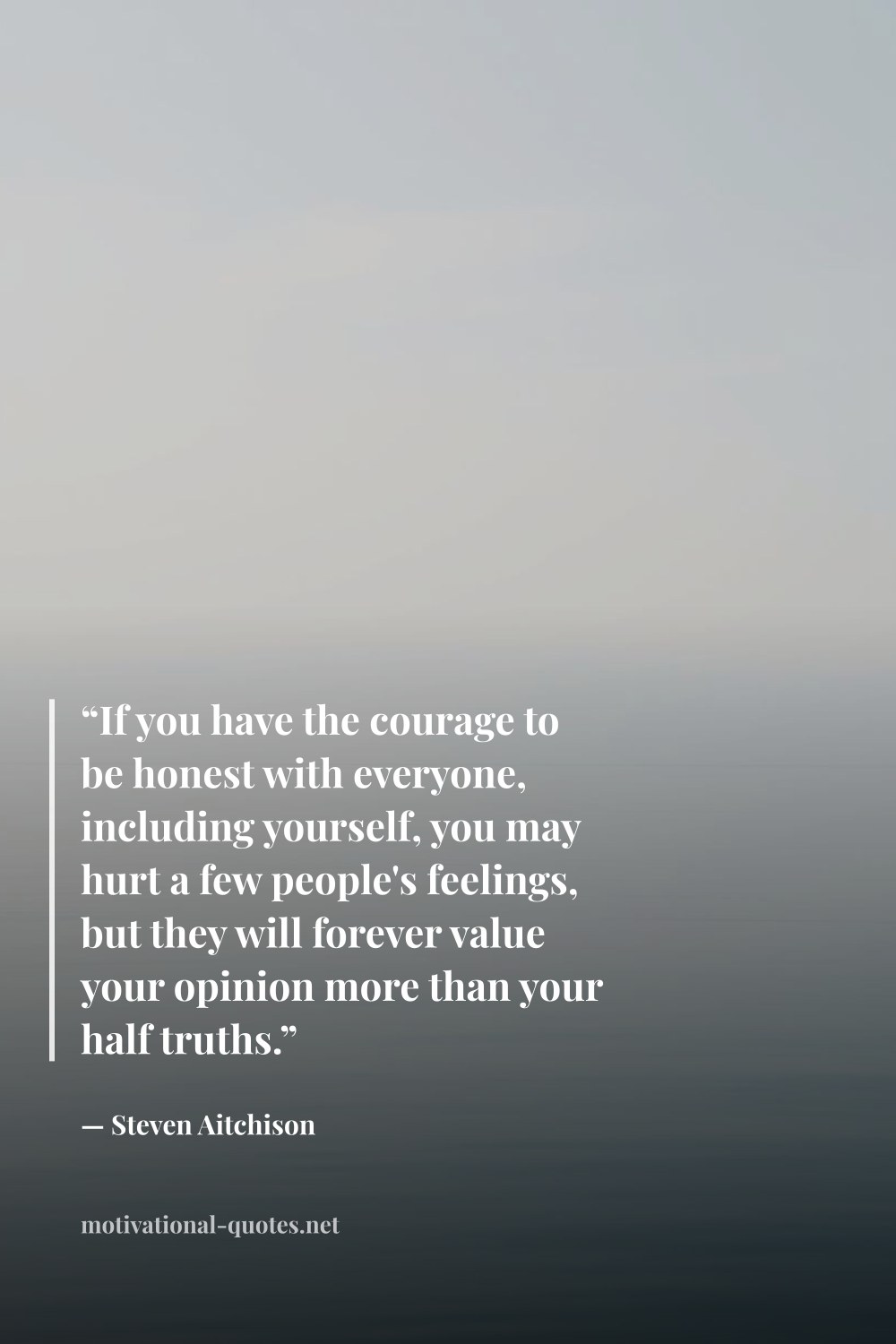 "“If you have the courage to be honest with everyone, including yourself, you may hurt a few people's feelings, but they will forever value your opinion more than your half truths.”" — Steven Aitchison