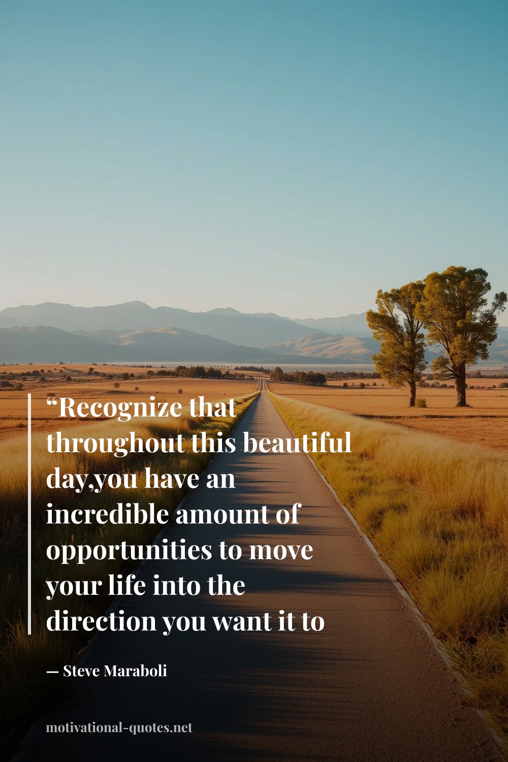 "“Recognize that throughout this beautiful day,you have an incredible amount of opportunities to move your life into the direction you want it to go.”" — Steve Maraboli