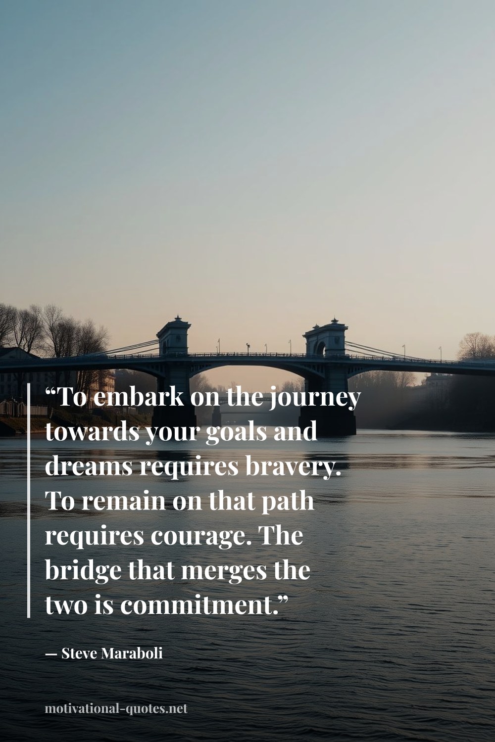 "“To embark on the journey towards your goals and dreams requires bravery. To remain on that path requires courage. The bridge that merges the two is commitment.”" — Steve Maraboli