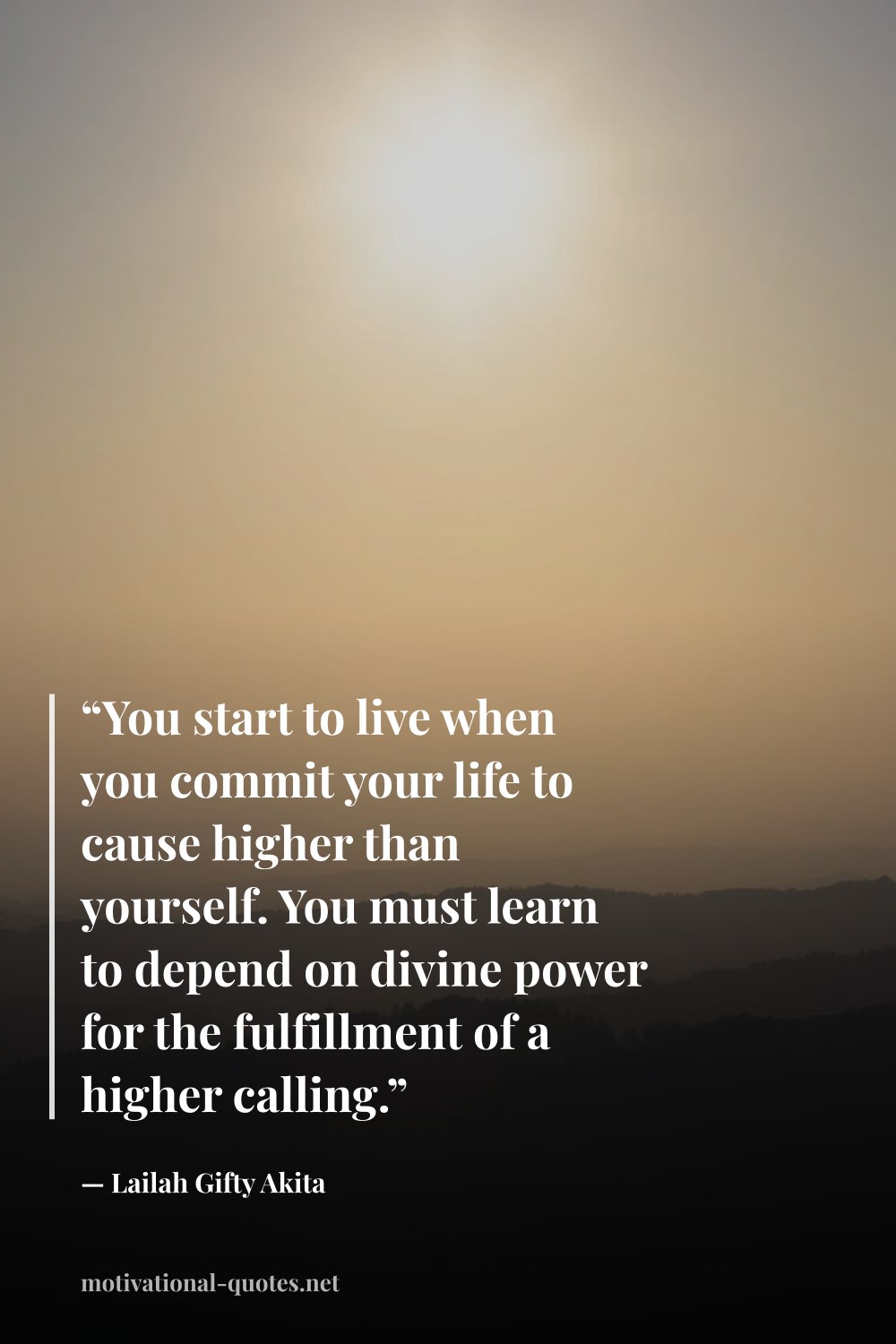 "“You start to live when you commit your life to cause higher than yourself. You must learn to depend on divine power for the fulfillment of a higher calling.”" — Lailah Gifty Akita