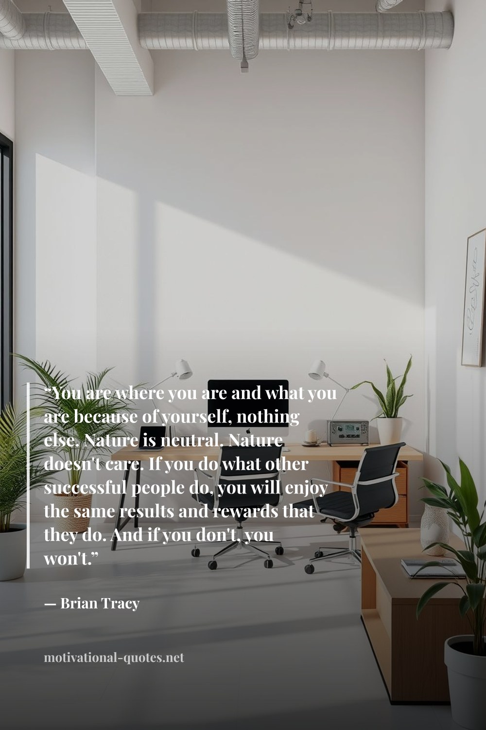 "“You are where you are and what you are because of yourself, nothing else. Nature is neutral. Nature doesn't care. If you do what other successful people do, you will enjoy the same results and rewards that they do. And if you don't, you won't.”" — Brian Tracy