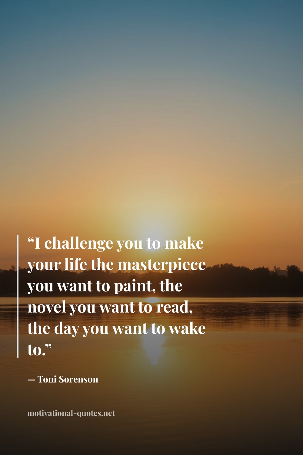 "“I challenge you to make your life the masterpiece you want to paint, the novel you want to read, the day you want to wake to.”" — Toni Sorenson