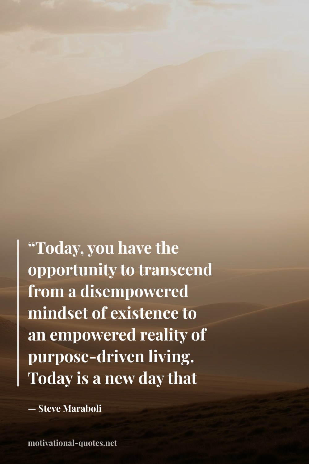"“Today, you have the opportunity to transcend from a disempowered mindset of existence to an empowered reality of purpose-driven living. Today is a new day that has been handed to you for shaping. You have the tools, now get out there and create a masterpiece.”" — Steve Maraboli