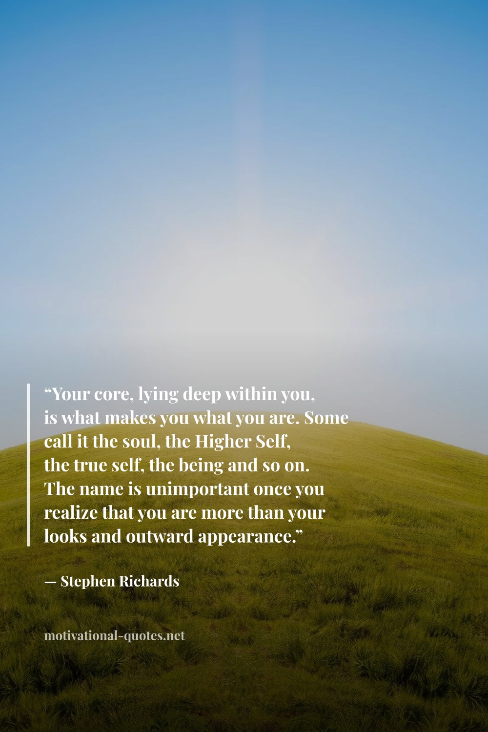"“Your core, lying deep within you, is what makes you what you are. Some call it the soul, the Higher Self, the true self, the being and so on. The name is unimportant once you realize that you are more than your looks and outward appearance.”" — Stephen Richards