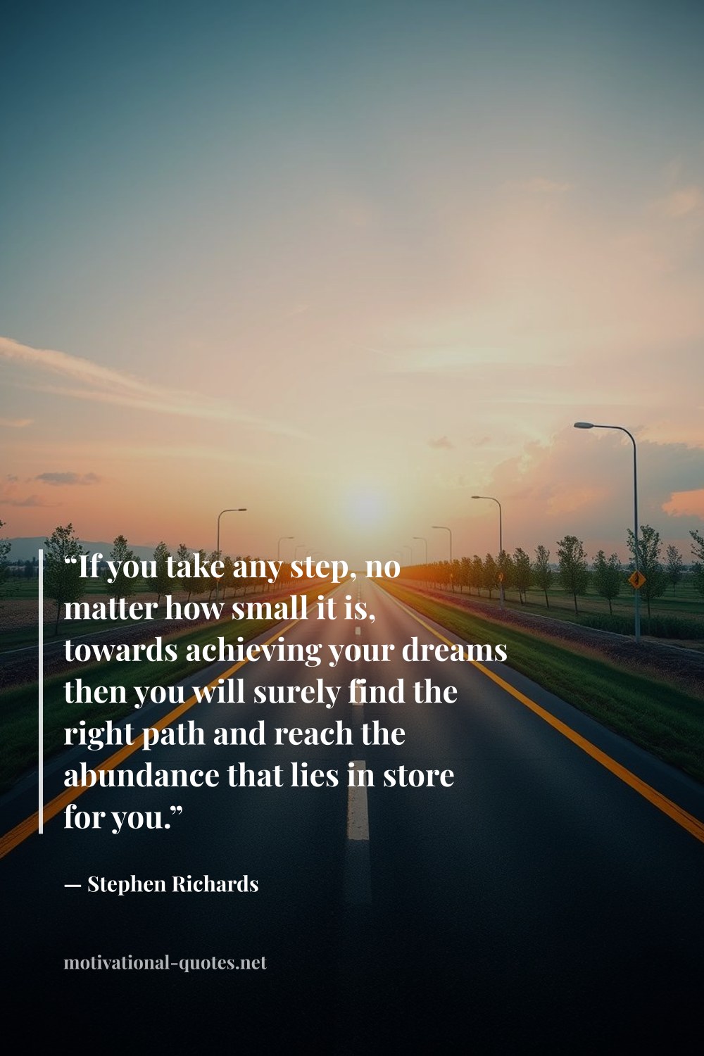 "“If you take any step, no matter how small it is, towards achieving your dreams then you will surely find the right path and reach the abundance that lies in store for you.”" — Stephen Richards