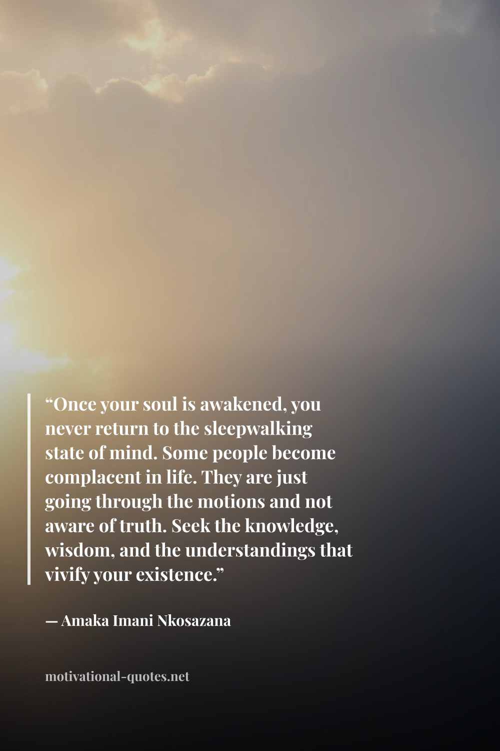 "“Once your soul is awakened, you never return to the sleepwalking state of mind. Some people become complacent in life. They are just going through the motions and not aware of truth. Seek the knowledge, wisdom, and the understandings that vivify your existence.”" — Amaka Imani Nkosazana
