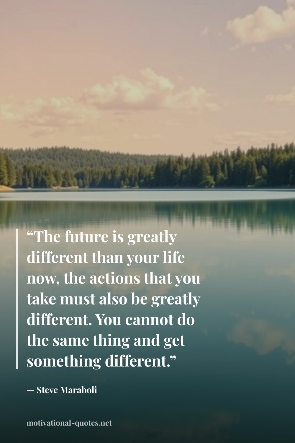 "“The future is greatly different than your life now, the actions that you take must also be greatly different. You cannot do the same thing and get something different.”" — Steve Maraboli