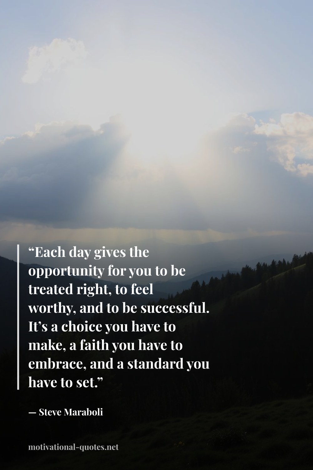 "“Each day gives the opportunity for you to be treated right, to feel worthy, and to be successful. It’s a choice you have to make, a faith you have to embrace, and a standard you have to set.”" — Steve Maraboli