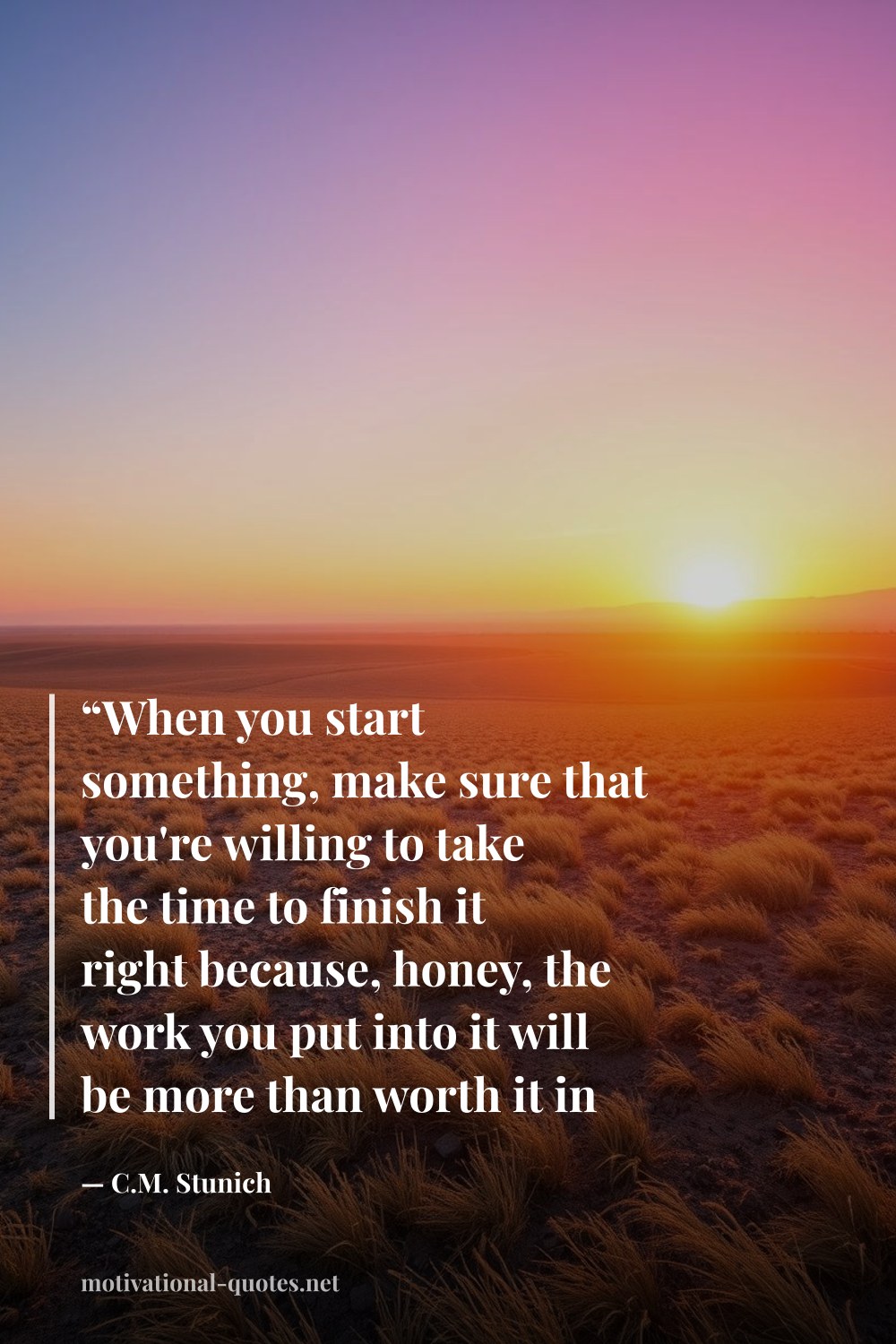 "“When you start something, make sure that you're willing to take the time to finish it right because, honey, the work you put into it will be more than worth it in the end. The best things always are.”" — C.M. Stunich