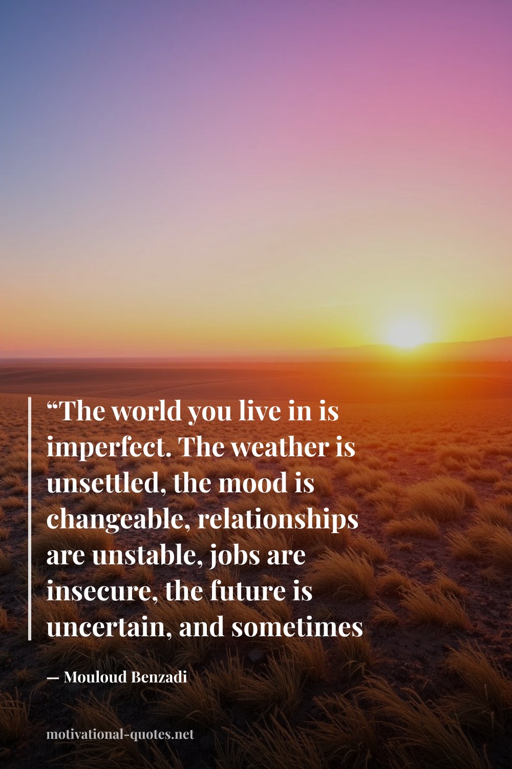 "“The world you live in is imperfect. The weather is unsettled, the mood is changeable, relationships are unstable, jobs are insecure, the future is uncertain, and sometimes nothing seems to go your way. But life will always go on.”" — Mouloud Benzadi