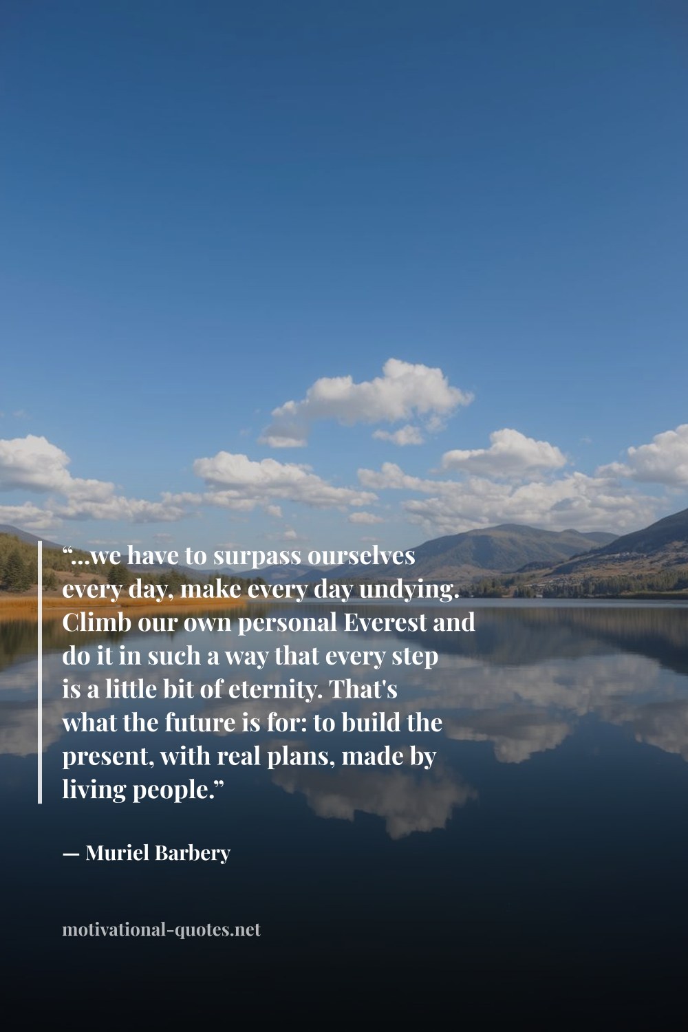 "“...we have to surpass ourselves every day, make every day undying. Climb our own personal Everest and do it in such a way that every step is a little bit of eternity. That's what the future is for: to build the present, with real plans, made by living people.”" — Muriel Barbery