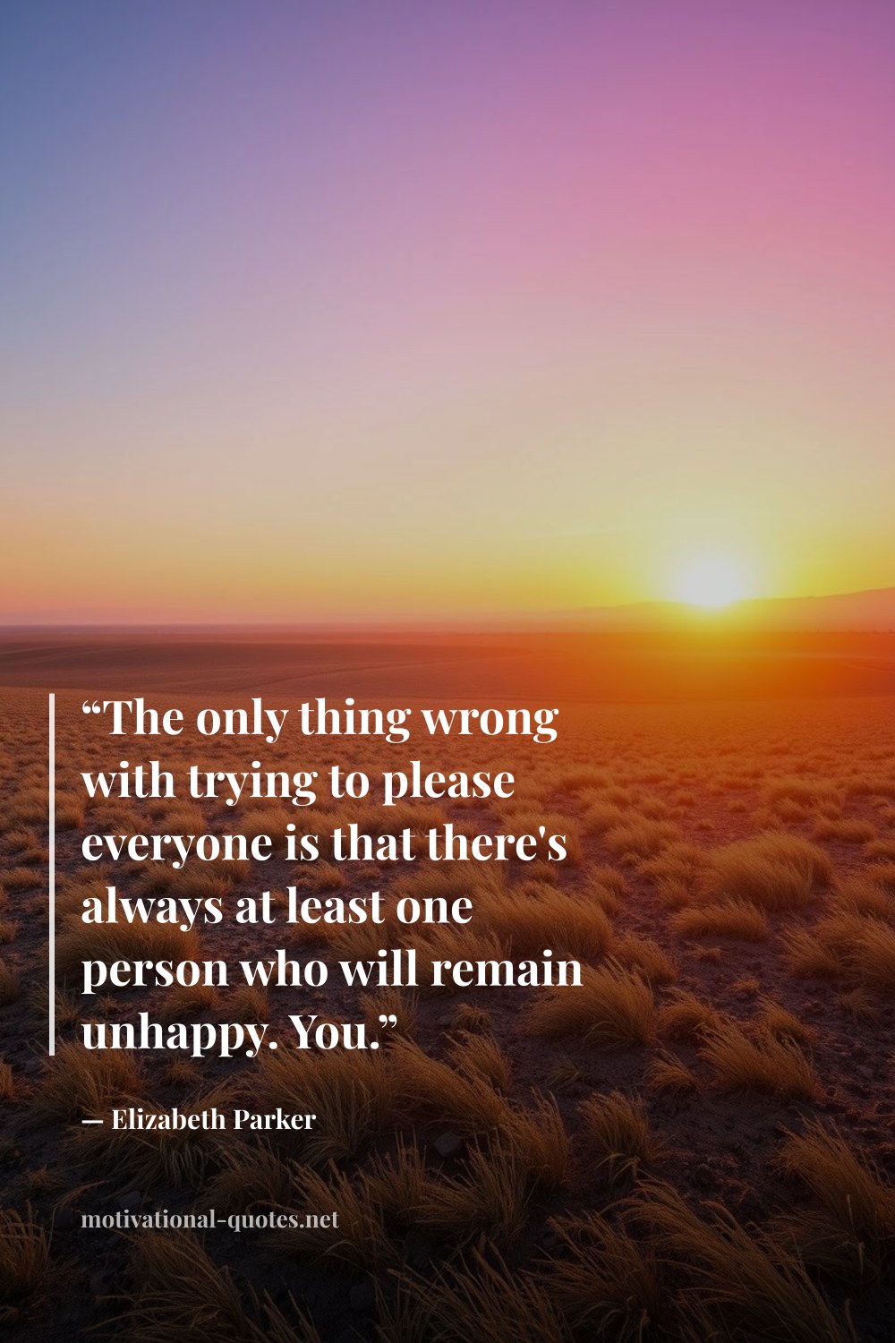 "“The only thing wrong with trying to please everyone is that there's always at least one person who will remain unhappy. You.”" — Elizabeth Parker