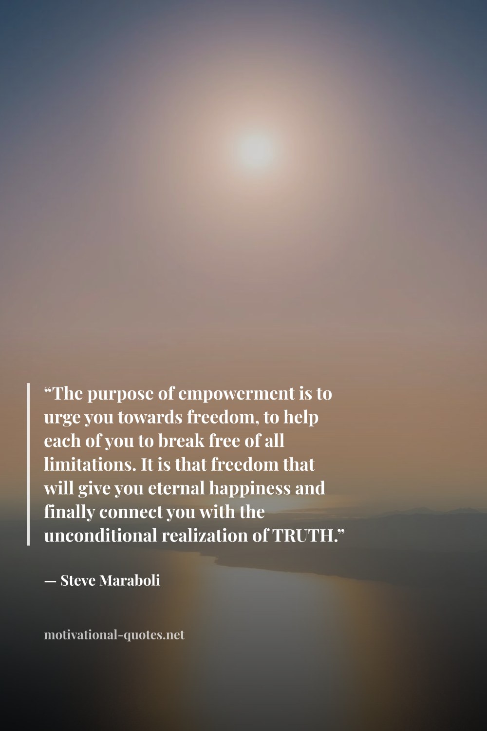 "“The purpose of empowerment is to urge you towards freedom, to help each of you to break free of all limitations. It is that freedom that will give you eternal happiness and finally connect you with the unconditional realization of TRUTH.”" — Steve Maraboli
