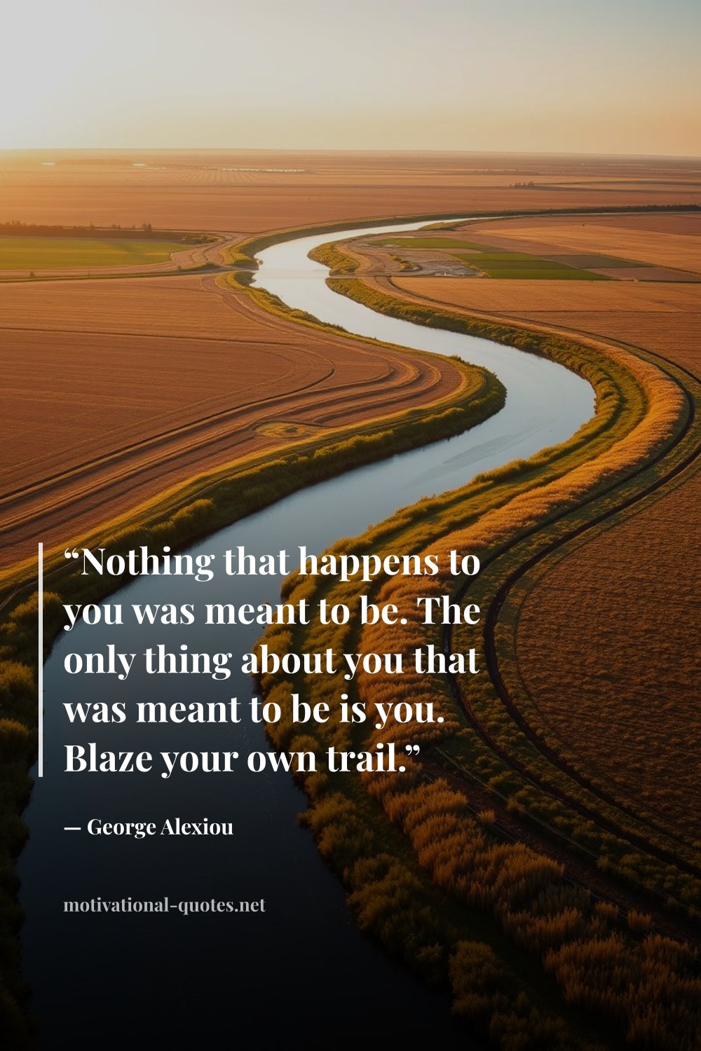"“Nothing that happens to you was meant to be. The only thing about you that was meant to be is you. Blaze your own trail.”" — George Alexiou