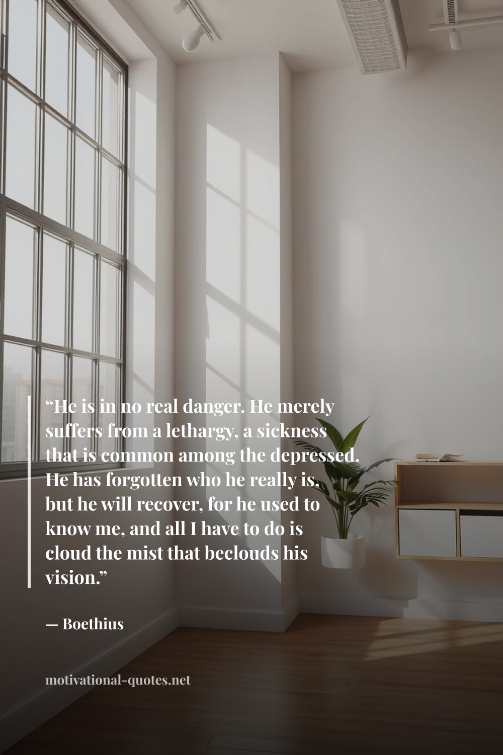 "“He is in no real danger. He merely suffers from a lethargy, a sickness that is common among the depressed. He has forgotten who he really is, but he will recover, for he used to know me, and all I have to do is cloud the mist that beclouds his vision.”" — Boethius
