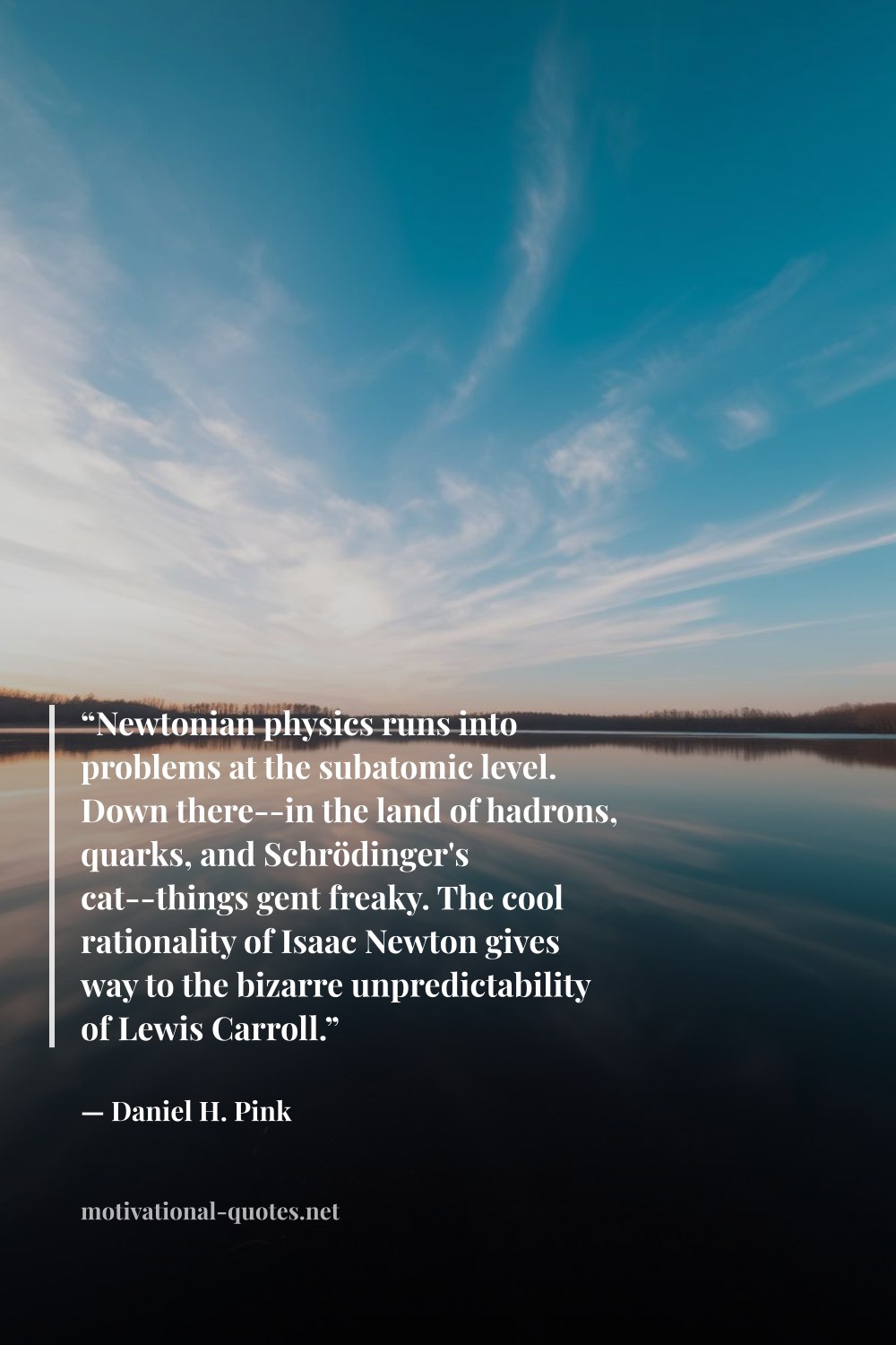 "“Newtonian physics runs into problems at the subatomic level. Down there--in the land of hadrons, quarks, and Schrödinger's cat--things gent freaky. The cool rationality of Isaac Newton gives way to the bizarre unpredictability of Lewis Carroll.”" — Daniel H. Pink