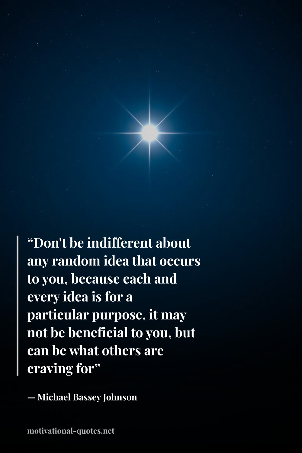 "“Don't be indifferent about any random idea that occurs to you, because each and every idea is for a particular purpose. it may not be beneficial to you, but can be what others are craving for”" — Michael Bassey Johnson