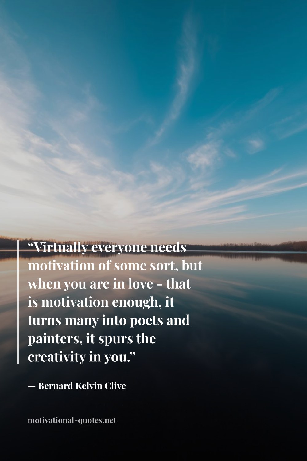 "“Virtually everyone needs motivation of some sort, but when you are in love - that is motivation enough, it turns many into poets and painters, it spurs the creativity in you.”" — Bernard Kelvin Clive
