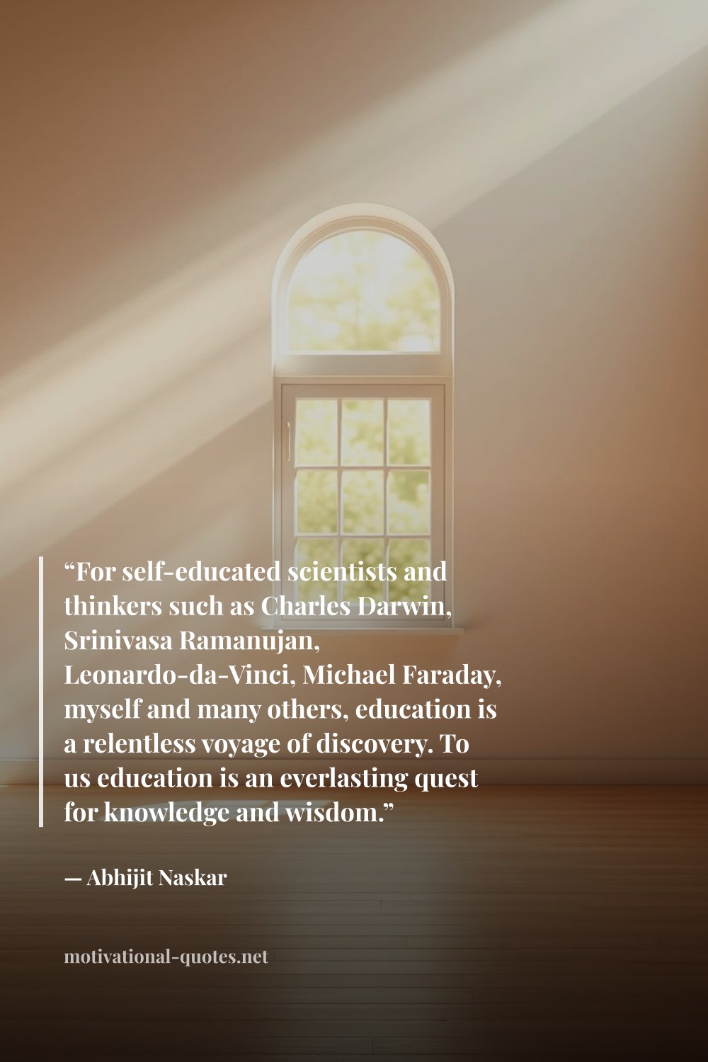 "“For self-educated scientists and thinkers such as Charles Darwin, Srinivasa Ramanujan, Leonardo-da-Vinci, Michael Faraday, myself and many others, education is a relentless voyage of discovery. To us education is an everlasting quest for knowledge and wisdom.”" — Abhijit Naskar