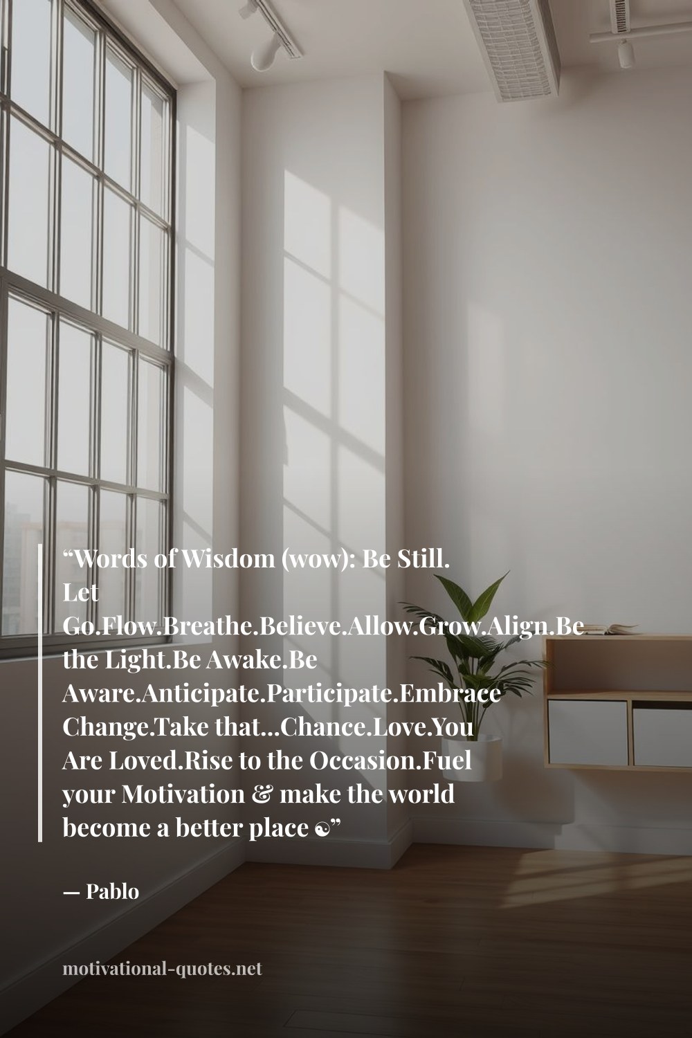 "“Words of Wisdom (wow): Be Still. Let Go.Flow.Breathe.Believe.Allow.Grow.Align.Be the Light.Be Awake.Be Aware.Anticipate.Participate.Embrace Change.Take that...Chance.Love.You Are Loved.Rise to the Occasion.Fuel your Motivation & make the world become a better place ☯”" — Pablo