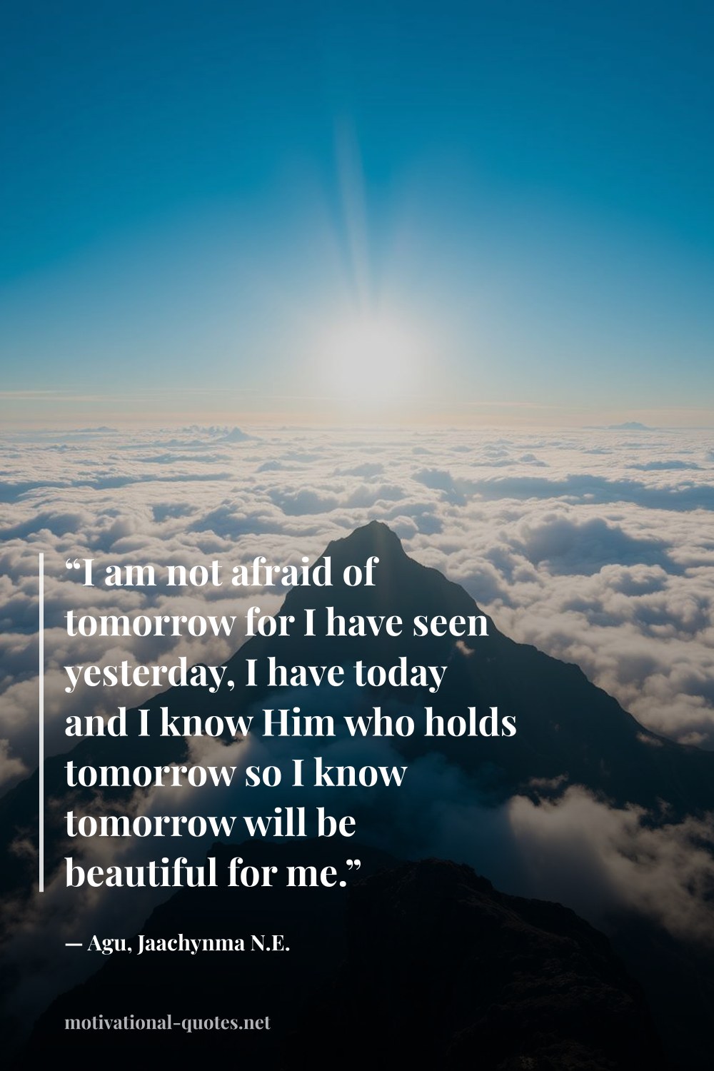 "“I am not afraid of tomorrow for I have seen yesterday, I have today and I know Him who holds tomorrow so I know tomorrow will be beautiful for me.”" — Agu, Jaachynma N.E.